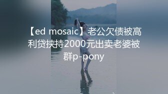 【ed mosaic】老公欠债被高利贷挟持2000元出卖老婆被群p-pony