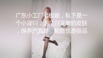 广东小工厂老板娘，私下是一个小淫妇，这又白又嫩的皮肤，保养的真好，鲍鱼也是极品！