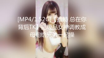 [MP4/1.52G]【推特 总在你背后TK】把极品女神调教成母狗给兄弟一起操