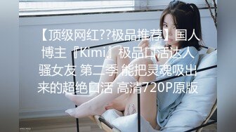 【顶级网红??极品推荐】国人博主『Kimi』极品口活达人骚女友 第二季 能把灵魂吸出来的超绝口活 高清720P原版