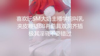 喜欢玩SM大奶主播学狗叫乳夹皮鞭插BB再道具双洞齐插极其淫骚不要错过