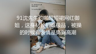 91沈先生约啪超短裙网红御姐，这身材长相真极品，被操的时候看表情是爽到高潮