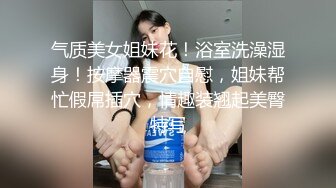 气质美女姐妹花！浴室洗澡湿身！按摩器震穴自慰，姐妹帮忙假屌插穴，情趣装翘起美臀特写