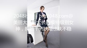 2048社区 - big2048.com@美丽大方的大长腿模特级别女神，把她干到扶墙也扶不稳