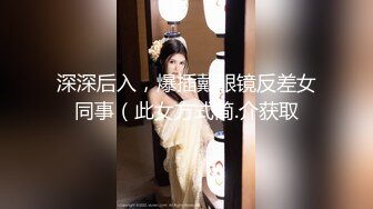 深深后入，爆插戴眼镜反差女同事（此女方式简.介获取