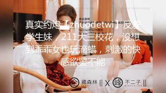 真实约炮【zhuodetwi】反差学生妹，211大三校花，没想到乖乖女也玩滴蜡，刺激的快感欲罢不能