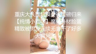 重庆大长腿超模女神重磅归来【纯情小猫咪】魔鬼身材脸蛋精致被男友连续无套干了好多天爽死了！