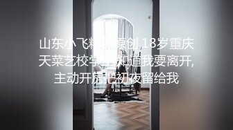 山东小飞精品原创,18岁重庆天菜艺校学生,知道我要离开,主动开房把初夜留给我