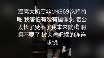 漂亮大奶黑丝少妇69吃鸡啪啪 我害怕有没有摄像头 老公太长了受不了我本来就浅 啊啊不要了 被大鸡吧操的连连求饶