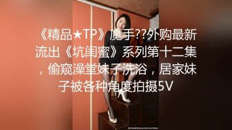 《精品★TP》魔手??外购最新流出《坑闺蜜》系列第十二集，偷窥澡堂妹子洗浴，居家妹子被各种角度拍摄5V