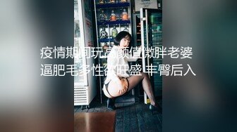 疫情期间玩高颜值微胖老婆 逼肥毛多性欲旺盛 丰臀后入