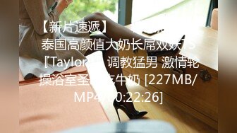 【新片速遞】❤️精品推荐❤️泰国高颜值大奶长屌双妖TS『Taylor9』调教猛男 激情轮操浴室圣水吃牛奶 [227MB/MP4/00:22:26]