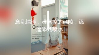 意乱情迷，难自控的潮喷，添逼添到喷水