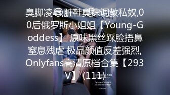 臭脚凌辱,脏鞋臭袜调教私奴,00后俄罗斯小姐姐【Young-Goddess】 原味黑丝踩脸捂鼻窒息残虐 极品颜值反差强烈,Onlyfans高清原档合集【293V】 (111)