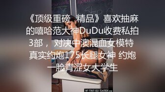 《顶级重磅✿精品》喜欢抽麻的嘻哈范大神DuDu收费私拍3部， 对决中澳混血女模特 真实约炮175长腿女神 约炮一脸青涩女大学生