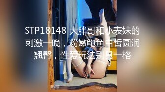 STP18148 大胖哥和小表妹的刺激一晚，粉嫩鲍鱼白皙圆润翘臀，性爱玩法别具一格