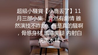 超級小騷貨【小鹿丢了】11月三部小集，竟然有劇情 雖然演技不咋地，但是真的騷啊，骨感身材 黑絲美腿 内射白虎黑木耳