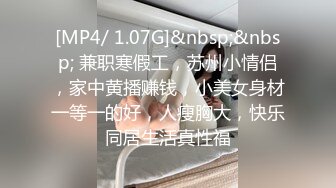 [MP4/ 1.07G]&nbsp;&nbsp; 兼职寒假工，苏州小情侣，家中黄播赚钱，小美女身材一等一的好，人瘦胸大，快乐同居生活真性福