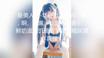 最美人妻-年轻巨乳奶妈：来，啊、张嘴、吃奶啦哥哥们，鲜奶滋润饥渴的旱洞，喷尿操作真强！