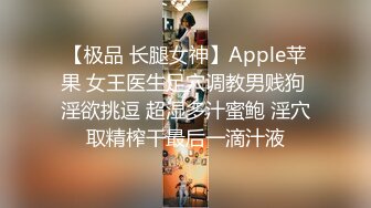 【极品 长腿女神】Apple苹果 女王医生足穴调教男贱狗 淫欲挑逗 超湿多汁蜜鲍 淫穴取精榨干最后一滴汁液