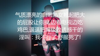 气质漂亮的白嫩熟女翘起肥大的屁股让你操,边看电视边吃鸡巴,逼逼肥嫩极致诱惑干的淫叫：我不行了,舒服死了!