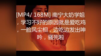 [MP4/ 168M] 南宁大奶学姐，学习不好的原因就是爱吃鸡，一脸风尘相，边吃边发出呻吟，骚死啦