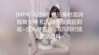 [MP4/ 629M] 极品身材圆润翘臀女神 和大屌男友疯狂到底~后入爆菊花，B穴同时插入震动道具~