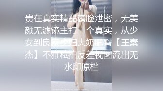 贵在真实精品露脸泄密，无美颜无滤镜主打一个真实，从少女到良家少妇大奶肥臀【王素杰】不雅私拍反差视图流出无水印原档