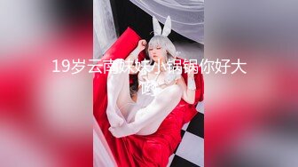 19岁云南妹妹小锅锅你好大哟