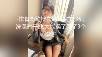 -排骨哥约操白嫩良家美少妇,洗澡时干她,太能操了用了3个套子