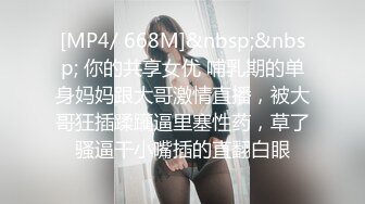 [MP4/ 668M]&nbsp;&nbsp; 你的共享女优 哺乳期的单身妈妈跟大哥激情直播，被大哥狂插蹂躏逼里塞性药，草了骚逼干小嘴插的直翻白眼