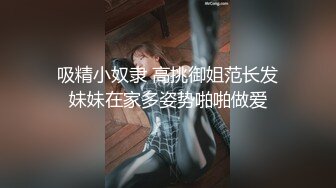 吸精小奴隶 高挑御姐范长发妹妹在家多姿势啪啪做爱