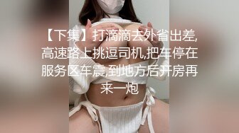 【下集】打滴滴去外省出差,高速路上挑逗司机,把车停在服务区车震,到地方后开房再来一炮