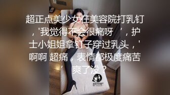 超正点美少女在美容院打乳钉，'我觉得不会很痛呀‘，护士小姐姐拿钉子穿过乳头，'啊啊 超痛，表情都极度痛苦’ 爽了没？