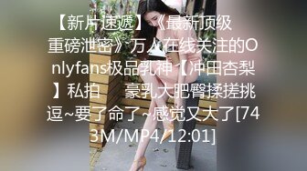 【新片速遞】《最新顶级☀️重磅泄密》万人在线关注的Onlyfans极品乳神【冲田杏梨】私拍☀️豪乳大肥臀揉搓挑逗~要了命了~感觉又大了[743M/MP4/12:01]