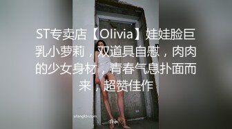 ST专卖店【Olivia】娃娃脸巨乳小萝莉，双道具自慰，肉肉的少女身材，青春气息扑面而来，超赞佳作