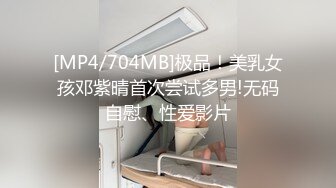 [MP4/704MB]极品！美乳女孩邓紫晴首次尝试多男!无码自慰、性爱影片