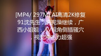 [MP4/ 297M] AI高清2K修复91沈先生，洗完澡继续，广西小姐姐，AV视角侧插骚穴，视觉冲击力超强