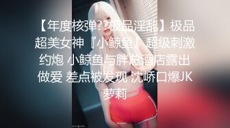 【年度核弹??极品淫乱】极品超美女神『小鲸鱼』超级刺激约炮 小鲸鱼与胖总酒店露出做爱 差点被发现 沈峤口爆JK萝莉