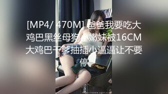 [MP4/ 470M] 爸爸我要吃大鸡巴黑丝母狗小嫩妹被16CM大鸡巴干爹抽插小逼逼让不要停