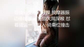 眼镜骚女准点开操 按摩器振动棒轮番上 狂舔大屌深喉 怼着骚逼一下挺入 骑乘位撞击爆插