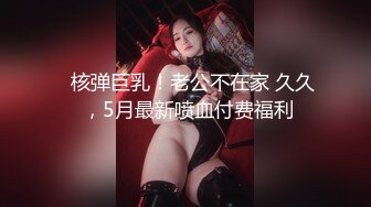 ✿核弹巨乳！老公不在家 久久 ，5月最新喷血付费福利