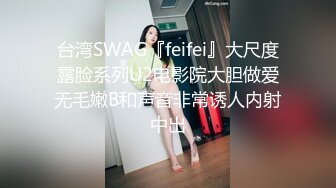 台湾SWAG『feifei』大尺度露脸系列U2电影院大胆做爱无毛嫩B和声音非常诱人内射中出