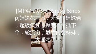 [MP4/ 2.05G]&nbsp;&nbsp;姐妹花三飞：无套干姐妹俩，超级疯狂，操完一个插下一个，轮流肏，最后内射妹妹，太淫荡了！