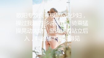 欧阳专攻良家极品G奶少妇，操过我逼的多说很爽，骑乘猛操晃动大奶，窗边扶着站立后入，叫的楼下多听得见