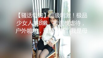 【骚话母狗】超级刺激！极品少女人美B嫩，被调教虐待，户外啪啪，骚话不断”我是母狗“