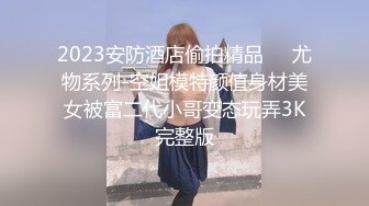 2023安防酒店偷拍精品❤️尤物系列-空姐模特颜值身材美女被富二代小哥变态玩弄3K完整版