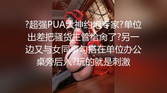 ?超强PUA大神约炮专家?单位出差把骚货主管给肏了?另一边又与女同事勾搭在单位办公桌旁后入?玩的就是刺激