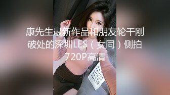 康先生最新作品和朋友轮干刚破处的深圳LES（女同）侧拍720P高清