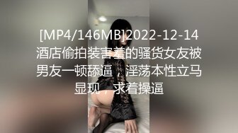 [MP4/146MB]2022-12-14酒店偷拍装害羞的骚货女友被男友一顿舔逼，淫荡本性立马显现，求着操逼